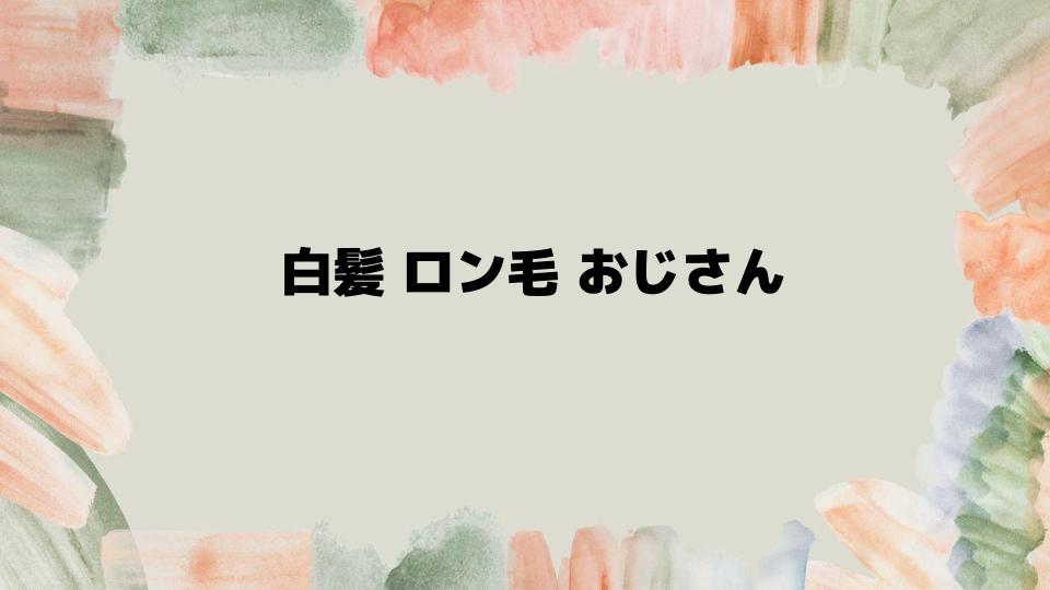 白髪ロン毛おじさんの髪型を徹底解説